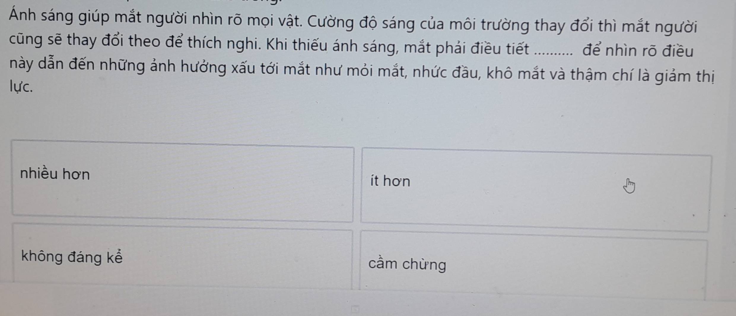 Ánh sáng giúp mắt người nhìn rõ mọi vật. Cường độ sáng của môi trường thay đổi thì mắt người
cũng sẽ thay đổi theo để thích nghi. Khi thiếu ánh sáng, mắt phải điều tiết để nhìn rõ điều
này dẫn đến những ảnh hưởng xấu tới mắt như mỏi mắt, nhức đầu, khô mắt và thậm chí là giảm thị
lực.
nhiều hơn
ít hơn
không đáng kể
cầm chừng