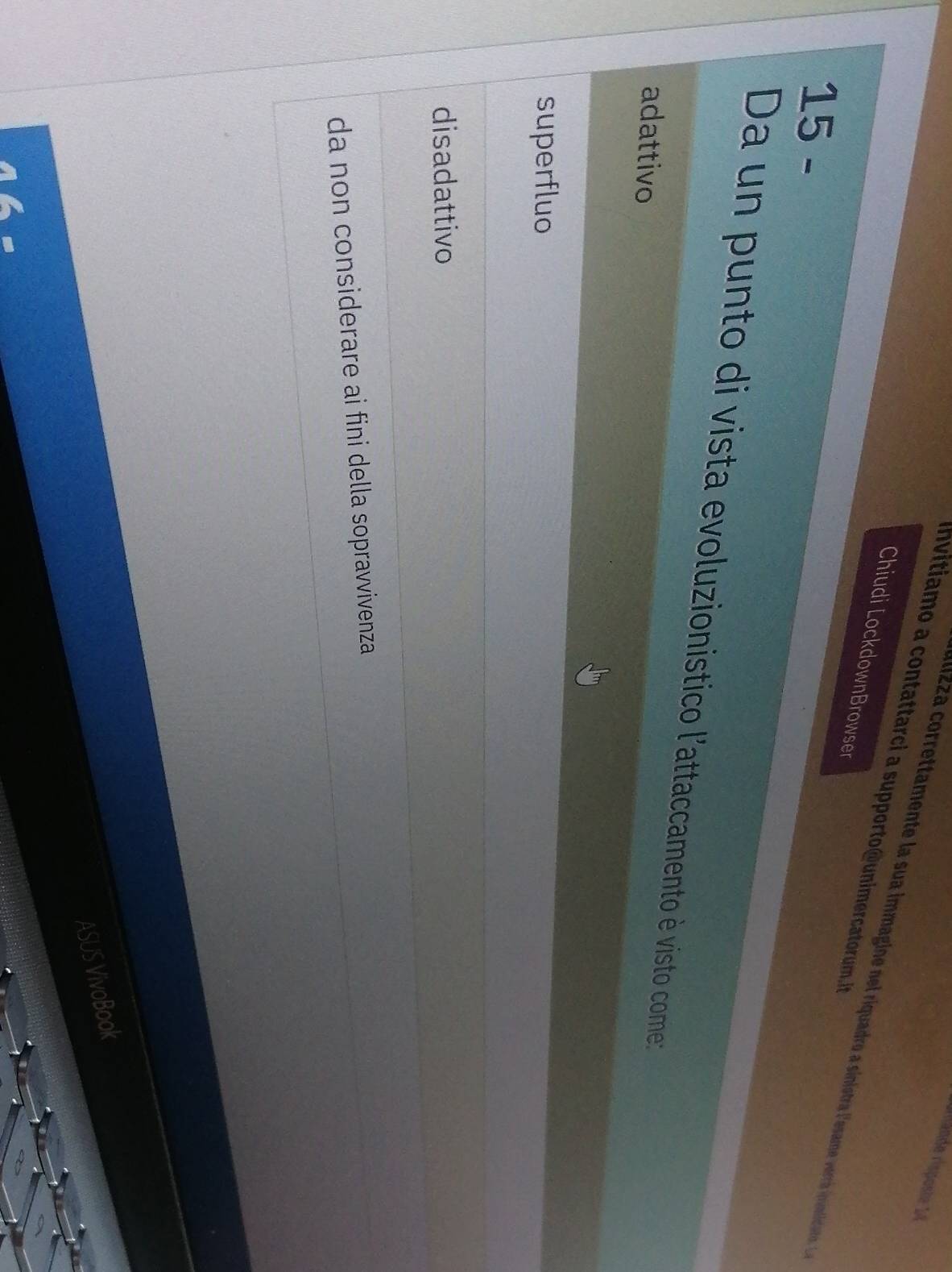rurfände risposte 1
nvitiao a contattarci a supporto @ unimercatorum t 
alizza correttamente la sua immagine nel riquadro a sinistra lesae verrá ivinticiast a
Chiudi LockdownBrowser
15 -
Da un punto di vista evoluzionistico l'attaccamento è visto come:
adattivo
superfluo
disadattivo
da non considerare ai fini della sopravvivenza
ASUS VivoBook