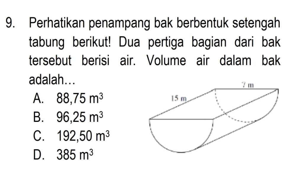 Perhatikan penampang bak berbentuk setengah
tabung berikut! Dua pertiga bagian dari bak
tersebut berisi air. Volume air dalam bak
adalah...
A. 88, 75m^3
B. 96, 25m^3
C. 192, 50m^3
D. 385m^3