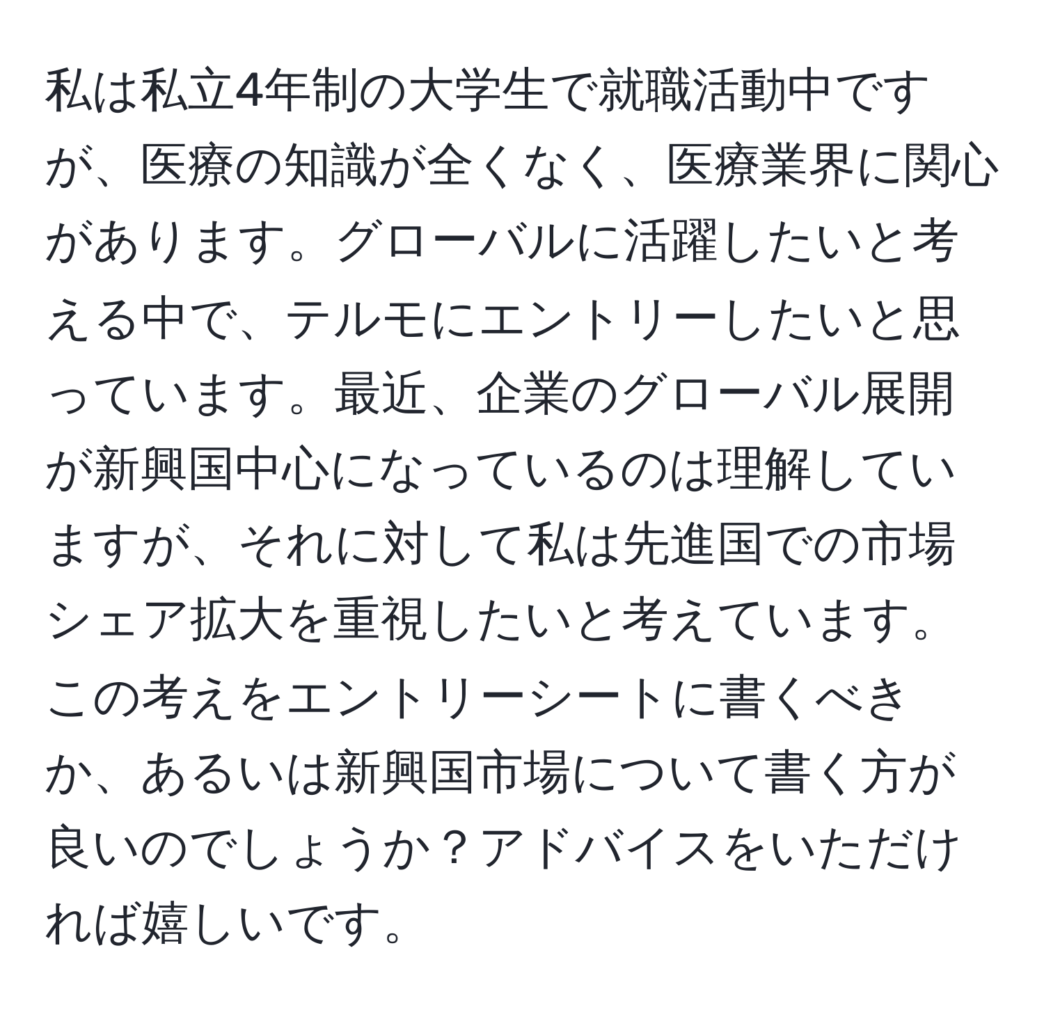 私は私立4年制の大学生で就職活動中ですが、医療の知識が全くなく、医療業界に関心があります。グローバルに活躍したいと考える中で、テルモにエントリーしたいと思っています。最近、企業のグローバル展開が新興国中心になっているのは理解していますが、それに対して私は先進国での市場シェア拡大を重視したいと考えています。この考えをエントリーシートに書くべきか、あるいは新興国市場について書く方が良いのでしょうか？アドバイスをいただければ嬉しいです。