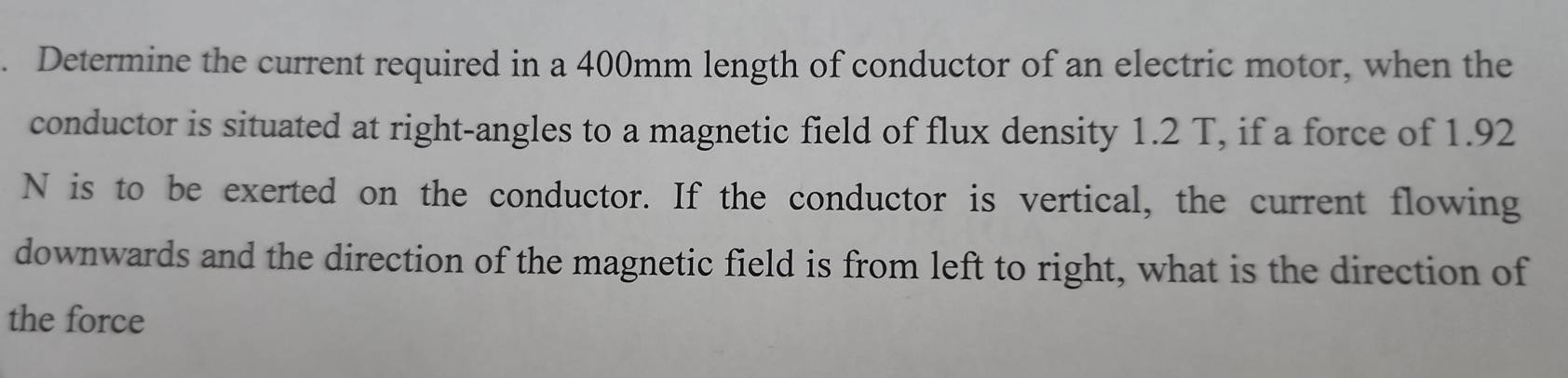 Determine the current required in a 400mm length of conductor of an electric motor, when the 
conductor is situated at right-angles to a magnetic field of flux density 1.2 T, if a force of 1.92
N is to be exerted on the conductor. If the conductor is vertical, the current flowing 
downwards and the direction of the magnetic field is from left to right, what is the direction of 
the force