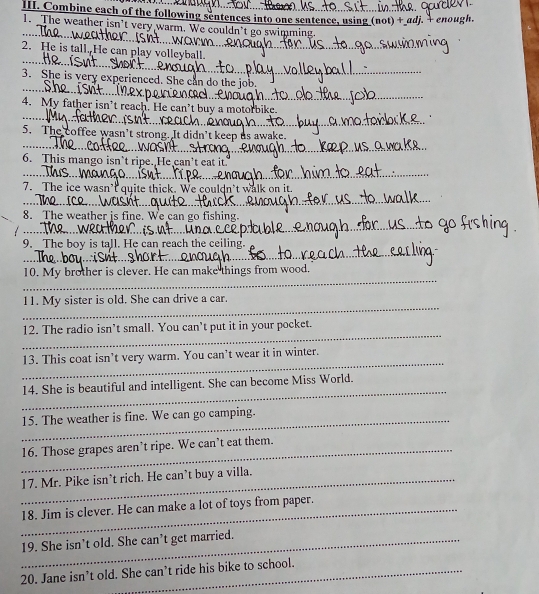 Combine each of the following sentences into one sentence, using (not)+adj j. + enough. 
1. The weather isn't very warm. We couldn’t go swimming. 
_ 
2. He is tall. He can play volleyball. 
_ 
3. She is very experienced. She can do 
4. My father isn’t reach. He can’t buy 
_ 
5. The coffee wasn't strong. It didr 
_ 
6. This mango isn’t ripe. He can't 
_ 
7. The ice wa quite thick. We 
_ 
8. The weather is fine. We can go fishing. 
_ 
9. The boy is tall. He can reach the ceiling. 
_ 
_ 
10. My brother is clever. He can make things from wood. 
_ 
_ 
11. My sister is old. She can drive a car. 
_ 
_ 
12. The radio isn’t small. You can’t put it in your pocket. 
_ 
13. This coat isn’t very warm. You can’t wear it in winter. 
_ 
14. She is beautiful and intelligent. She can become Miss World. 
_ 
15. The weather is fine. We can go camping. 
_16. Those grapes aren’t ripe. We can’t eat them. 
_17. Mr. Pike isn’t rich. He can’t buy a villa. 
_18. Jim is clever. He can make a lot of toys from paper. 
_19. She isn’t old. She can’t get married. 
20. Jane isn’t old. She can’t ride his bike to school.