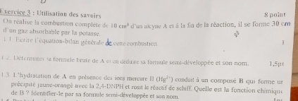 Utilisation des savoirs 8 point 
On réalise la combustion compléte de 10cm^3 d'un alcyne A et à la fin de la réaction, il se forme 30 em
sqrt[5]()
un gaz absorbable par la potasse. j 
1 1 Ecrire l'équation-bilan générale écelte combustion 
D an Détermner la formule brute de A et en déduire sa formule semi-développée et son nom. 1,5pt
1.3. L'hydratation de A en présence des sons mereure 12 (Hg^(2+)) conduit à un composé B qui forme un 
précipité jaune-orangé avec la 2,4-DNPH et rosit le réactif de schiff. Quelle est la fonction chimique 
de B ? Identifier-le par sa formule semi-développée et son nom.