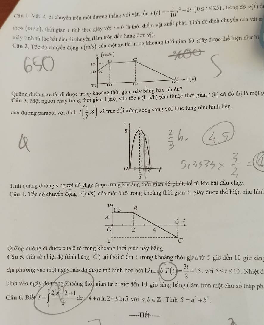 Vật A di chuyền trên một đường thẳng với vận tốc v(t)=- 1/10 t^2+2t(0≤ t≤ 25) , trong đó v(t) tí
theo m/ s) , thời gian z tính theo giây với t=0 là thời điểm vật xuất phát. Tính độ dịch chuyển của vật sa
giây tính từ lúc bắt đầu di chuyển (làm tròn đến hàng đơn vị).
Câu 2. Tốc độ chuyển động v(m/s) của một xe tải trong khoảng thời gian 60 giây được thể hiện như hì
Quãng đường xe tải đi được trong khoảng thời gian này bằng bao nhiêu?
Câu 3. Một người chạy trong thời gian 1 giờ, vận tốc v (km/h) phụ thuộc thời gian t (h) có đồ thị là một p
của đường parabol với đỉnh I( 1/2 ;8) và trục đối xứng song song với trục tung như hình bên.
ν
8
0
 1/2  1
Tính quãng đường s người đó chạy được trong khoảng thời gian 45 phút, kể từ khi bắt đầu chạy.
Câu 4. Tốc độ chuyển động v(m/s) của một ô tô trong khoảng thời gian 6 giây được thể hiện như hình
Quãng đường đi được của ô tô trong khoảng thời gian này bằng
Câu 5. Giả sử nhiệt độ (tính bằng C) tại thời điểm t trong khoảng thời gian từ 5 giờ đến 10 giờ sáng
địa phương vào một ngày nào đó được mô hình hóa bởi hàm số T(t)= 3t/2 +15 , với 5≤ t≤ 10 Nhiệt đ
bình vào ngày đó trong khoảng thời gian từ 5 giờ đến 10 giờ sáng bằng (làm tròn một chữ số thập ph
Câu 6. Biết I=∈tlimits _1^(5frac 2|x-2|+1)xdx=4+aln 2+bln 5 với a,b∈ Z. Tính S=a^2+b^3.
--- Hết