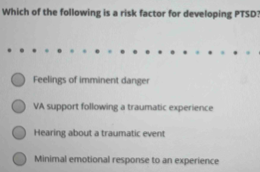 Which of the following is a risk factor for developing PTSD?
Feelings of imminent danger
VA support following a traumatic experience
Hearing about a traumatic event
Minimal emotional response to an experience