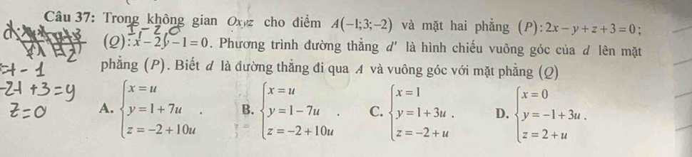 Trong không gian Oxyz cho điểm A(-1;3;-2) và mặt hai phẳng ( P): 2x-y+z+3=0; 
(Q ):x-2y-1=0. Phương trình đường thẳng d' là hình chiếu vuông góc của d lên mặt
phẳng (P). Biết đ là đường thẳng đi qua A và vuông góc với mặt phẳng (Q)
A. beginarrayl x=u y=1+7u z=-2+10uendarray.. B. beginarrayl x=u y=1-7u z=-2+10uendarray.. C. beginarrayl x=1 y=1+3u. z=-2+uendarray. D. beginarrayl x=0 y=-1+3u. z=2+uendarray.