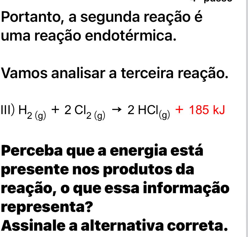 Portanto, a segunda reação é 
uma reação endotérmica. 
Vamos analisar a terceira reação. 
III) H_2(g)+2Cl_2(g)to 2HCl_(g)+185kJ
Perceba que a energia está 
presente nos produtos da 
reação, o que essa informação 
representa? 
Assinale a alternativa correta.