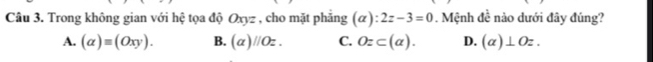 Trong không gian với hệ tọa độ Oxyz , cho mặt phẳng (alpha ):2z-3=0. Mệnh đề nào dưới đây đúng?
A. (alpha )equiv (Oxy). B. (alpha )parallel Oz. C. Oz⊂ (alpha ). D. (a)⊥ Oz.