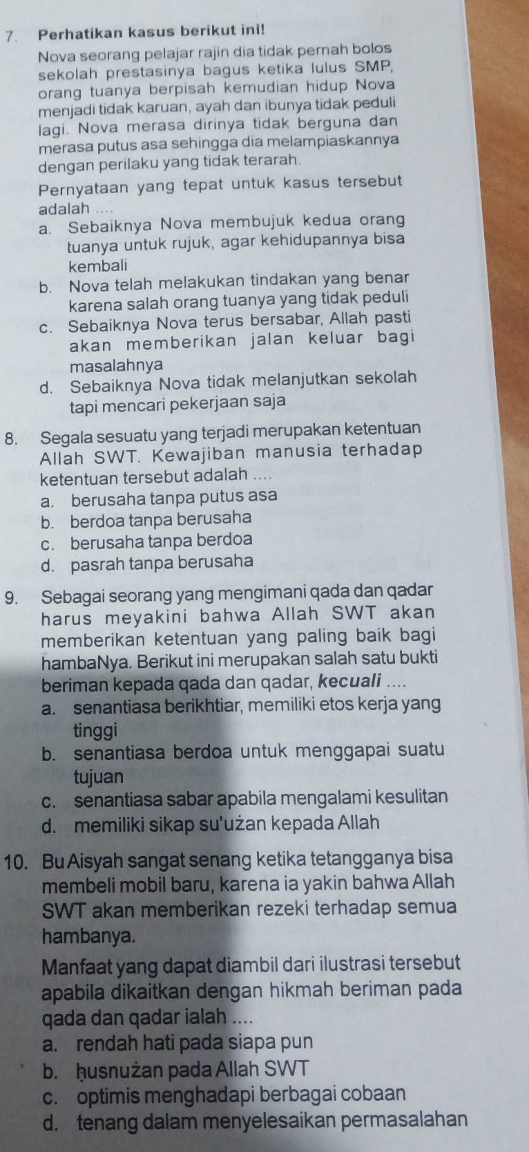 Perhatikan kasus berikut ini!
Nova seorang pelajar rajin dia tidak pernah bolos
sekolah prestasinya bagus ketika lulus SMP,
orang tuanya berpisah kemudian hidup Nova
menjadi tidak karuan, ayah dan ibunya tidak peduli
lagi. Nova merasa dirinya tidak berguna dan
merasa putus asa sehingga dia melampiaskannya
dengan perilaku yang tidak terarah.
Pernyataan yang tepat untuk kasus tersebut
adalah
a. Sebaiknya Nova membujuk kedua orang
tuanya untuk rujuk, agar kehidupannya bisa
kembali
b. Nova telah melakukan tindakan yang benar
karena salah orang tuanya yang tidak peduli
c. Sebaiknya Nova terus bersabar, Allah pasti
akan memberikan jalan keluar bagi
masalahnya
d. Sebaiknya Nova tidak melanjutkan sekolah
tapi mencari pekerjaan saja
8. Segala sesuatu yang terjadi merupakan ketentuan
Allah SWT. Kewajiban manusia terhadap
ketentuan tersebut adalah ....
a. berusaha tanpa putus asa
b. berdoa tanpa berusaha
c. berusaha tanpa berdoa
d. pasrah tanpa berusaha
9. Sebagai seorang yang mengimani qada dan qadar
harus meyakini bahwa Allah SWT akan
memberikan ketentuan yang paling baik bagi
hambaNya. Berikut ini merupakan salah satu bukti
beriman kepada qada dan qadar, kecuali ....
a. senantiasa berikhtiar, memiliki etos kerja yang
tinggi
b. senantiasa berdoa untuk menggapai suatu
tujuan
c. senantiasa sabar apabila mengalami kesulitan
d. memiliki sikap su'użan kepada Allah
10. Bu Aisyah sangat senang ketika tetangganya bisa
membeli mobil baru, karena ia yakin bahwa Allah
SWT akan memberikan rezeki terhadap semua
hambanya.
Manfaat yang dapat diambil dari ilustrasi tersebut
apabila dikaitkan dengan hikmah beriman pada
qada dan qadar ialah ....
a. rendah hati pada siapa pun
b. ḥusnużan pada Allah SWT
c. optimis menghadapi berbagai cobaan
d. tenang dalam menyelesaikan permasalahan