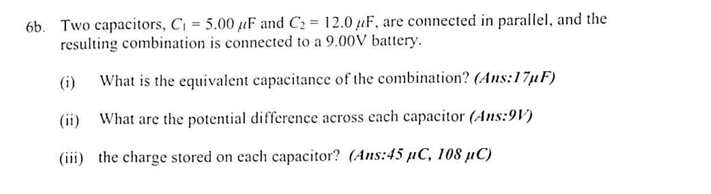 Two capacitors, C_1=5.00mu F and C_2=12.0mu F , are connected in parallel, and the 
resulting combination is connected to a 9.00V battery. 
(i) What is the equivalent capacitance of the combination? (Ans: 17μF) 
(ii) What are the potential difference across each capacitor (Ans: 9V) 
(iii) the charge stored on each capacitor? (Ans: 45 µC, 108 µC)