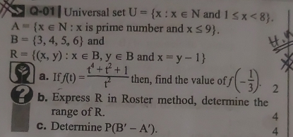 Q-01 | Universal set U= x:x∈ N and 1≤ x<8.
A= x∈ N:x is prime number and x≤ 9.
B= 3,4,5,6 and H
R= (x,y):x∈ B,y∈ B and x=y-1
a. If f(t)= (t^4+t^2+1)/t^2  then, find the value of f(- 1/3 ). 2 
b. Express R in Roster method, determine the 
range of R. 
4 
c. Determine P(B'-A'). 4