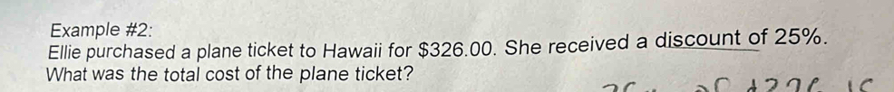 Example #2: 
Ellie purchased a plane ticket to Hawaii for $326.00. She received a discount of 25%. 
What was the total cost of the plane ticket?