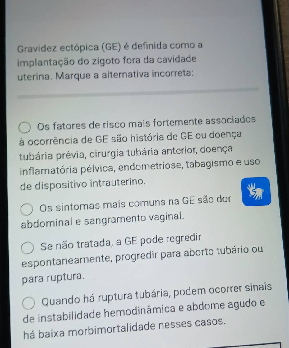 Gravídez ectópica (GE) é definida como a
implantação do zigoto fora da cavidade
uterina. Marque a alternativa incorreta:
Os fatores de risco mais fortemente associados
à ocorrência de GE são história de GE ou doença
tubária prévia, cirurgia tubária anterior, doença
inflamatória pélvica, endometriose, tabagismo e uso
de dispositivo intrauterino.
Os sintomas mais comuns na GE são dor
abdominal e sangramento vaginal.
Se não tratada, a GE pode regredir
espontaneamente, progredir para aborto tubário ou
para ruptura.
Quando há ruptura tubária, podem ocorrer sinais
de instabilidade hemodinâmica e abdome agudo e
há baixa morbimortalidade nesses casos.