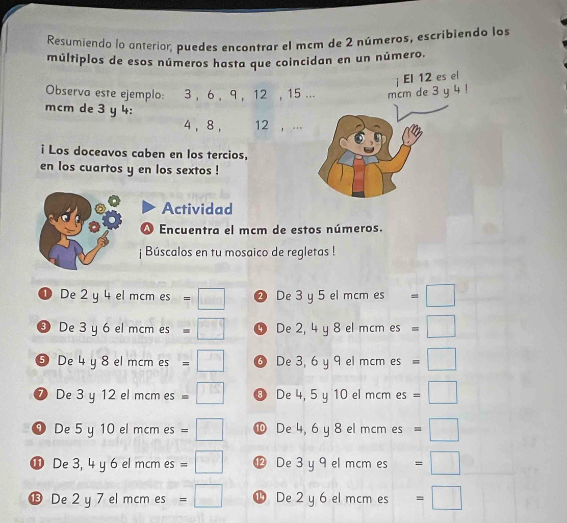 Resumiendo lo anterior, puedes encontrar el mcm de 2 números, escribiendo los 
múltiplos de esos números hasta que coincidan en un número. 
Observa este ejemplo: 3 , 6 , 9 , 12 , 15. 
mcm de 3 y 4 :
4 , 8 , 12 , ... 
i Los doceavos caben en los tercios, 
en los cuartos y en los sextos ! 
Actividad 
Al Encuentra el mcm de estos números. 
¡ Búscalos en tu mosaico de regletas ! 
① De 2 y 4 el mcm es = □ ② De 3 y 5 el mcm es =□
❸ De 3 y 6 el mcm es = □ ④ De 2, 4 y 8 el mcm es =□
⑤ De 4 y 8 el mcm es = □ ⑥ De 3, 6 y 9 el mcm es =□
⑦ De 3 y 12 el mcm es frac sv □ ⑧ De 4, 5 y 10 el mcm es =□
= 
⑨ De 5 y 10 el mcm es =□ ⑩ De 4, 6 y 8 el mcm es =□
⓫ De 3, 4 y 6 el mcm es =□ ⑫ De 3 y 9 el mcm es =□ 
⓭ De 2 y 7 el mcm es =□ 1 De 2 y 6 el mcm es =□