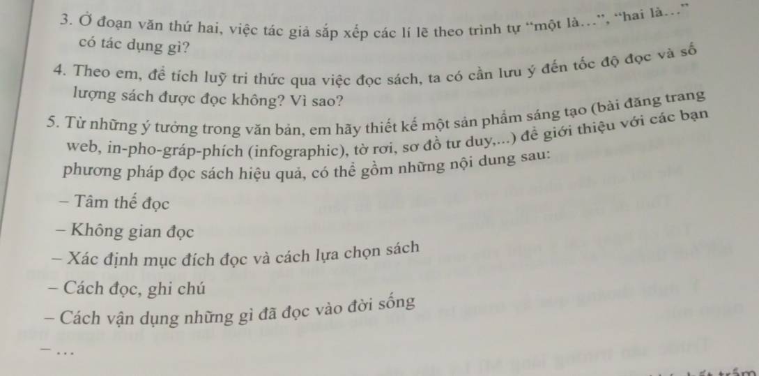 Ở đoạn văn thứ hai, việc tác giả sắp xếp các lí lẽ theo trình tự “một là.”, “hai là.” 
có tác dụng gì? 
4. Theo em, để tích luỹ tri thức qua việc đọc sách, ta có cần lưu ý đến tốc độ đọc và số 
lượng sách được đọc không? Vì sao? 
5. Từ những ý tưởng trong văn bản, em hãy thiết kế một sản phẩm sáng tạo (bài đăng trang 
web, in-pho-gráp-phích (infographic), tờ rơi, sơ đồ tư duy,...) đề giới thiệu với các bạn 
phương pháp đọc sách hiệu quả, có thể gồm những nội dung sau: 
- Tâm thế đọc 
- Không gian đọc 
- Xác định mục đích đọc và cách lựa chọn sách 
- Cách đọc, ghi chú 
- Cách vận dụng những gì đã đọc vào đời sống 
. . .