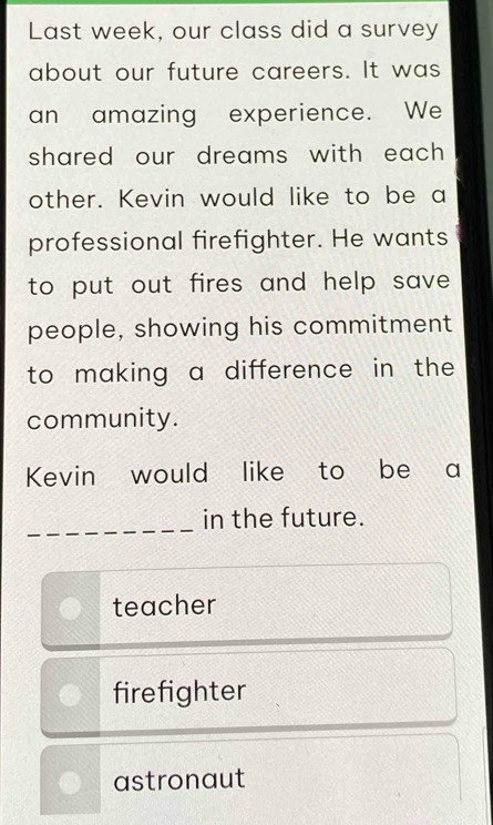 Last week, our class did a survey
about our future careers. It was
an amazing experience. We
shared our dreams with each .
other. Kevin would like to be a
professional firefighter. He wants
to put out fires and help save .
people, showing his commitment
to making a difference in the 
community.
Kevin would like to be a
_
in the future.
teacher
firefighter
astronaut