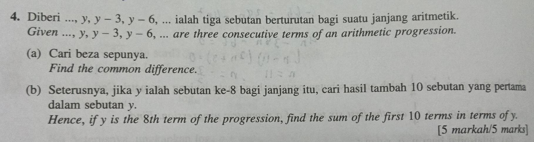 Diberi ..., y, y-3, y-6 , ... ialah tiga sebutan berturutan bagi suatu janjang aritmetik. 
Given ..., y, y-3, y-6 , ... are three consecutive terms of an arithmetic progression. 
(a) Cari beza sepunya. 
Find the common difference. 
(b) Seterusnya, jika y ialah sebutan ke -8 bagi janjang itu, cari hasil tambah 10 sebutan yang pertama 
dalam sebutan y. 
Hence, if y is the 8th term of the progression, find the sum of the first 10 terms in terms of y. 
[5 markah/5 marks]