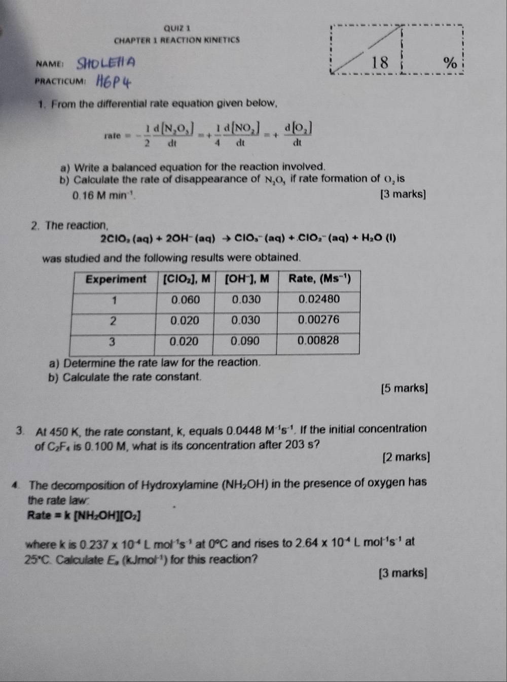 CHAPTER 1 REACTION KINETICS
NAME:
18 %
PRACTICUM:
1. From the differential rate equation given below,
rate=- 1/2 frac d[N_2O_3]dt=+ 1/4 frac d[NO_2]dt=+frac d[O_2]dt
a) Write a balanced equation for the reaction involved.
b) Calculate the rate of disappearance of N_2O_5 if rate formation of O_2 s
0.16Mmin^(-1). [3 marks]
2. The reaction,
2ClO_2(aq)+2OH^-(aq)to ClO_3^(-(aq)+ClO_2^-(aq)+H_2)O(l)
was studied and the following results were obtained.
a) Determine the rate law for th
b) Calculate the rate constant.
[5 marks]
3. At 450 K, the rate constant, k, equals 0.0448M^(-1)s^(-1). If the initial concentration
of C_2F is 0.100 M, what is its concentration after 203 s?
[2 marks]
4. The decomposition of Hydroxylamine (NH_2OH) in the presence of oxygen has
the rate law:
Rate =k[NH_2OH][O_2]
where k is 0.237* 10^(-4)Lmol^(-1)s^(-1) at 0°C and rises to 2.64* 10^(-4)L mo |^-1S^(-1) at
25°C Calculate E, (kJmo x^([-1) ) for this reaction?
[3 marks]