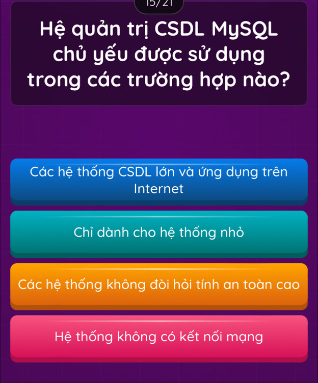 15/21
Hệ quản trị CSDL MySQL
chủ yếu được sử dụng
trong các trường hợp nào?
Các hệ thống CSDL lớn và ứng dụng trên
Internet
Chỉ dành cho hệ thống nhỏ
Các hệ thống không đòi hỏi tính an toàn cao
Hệ thống không có kết nối mạng