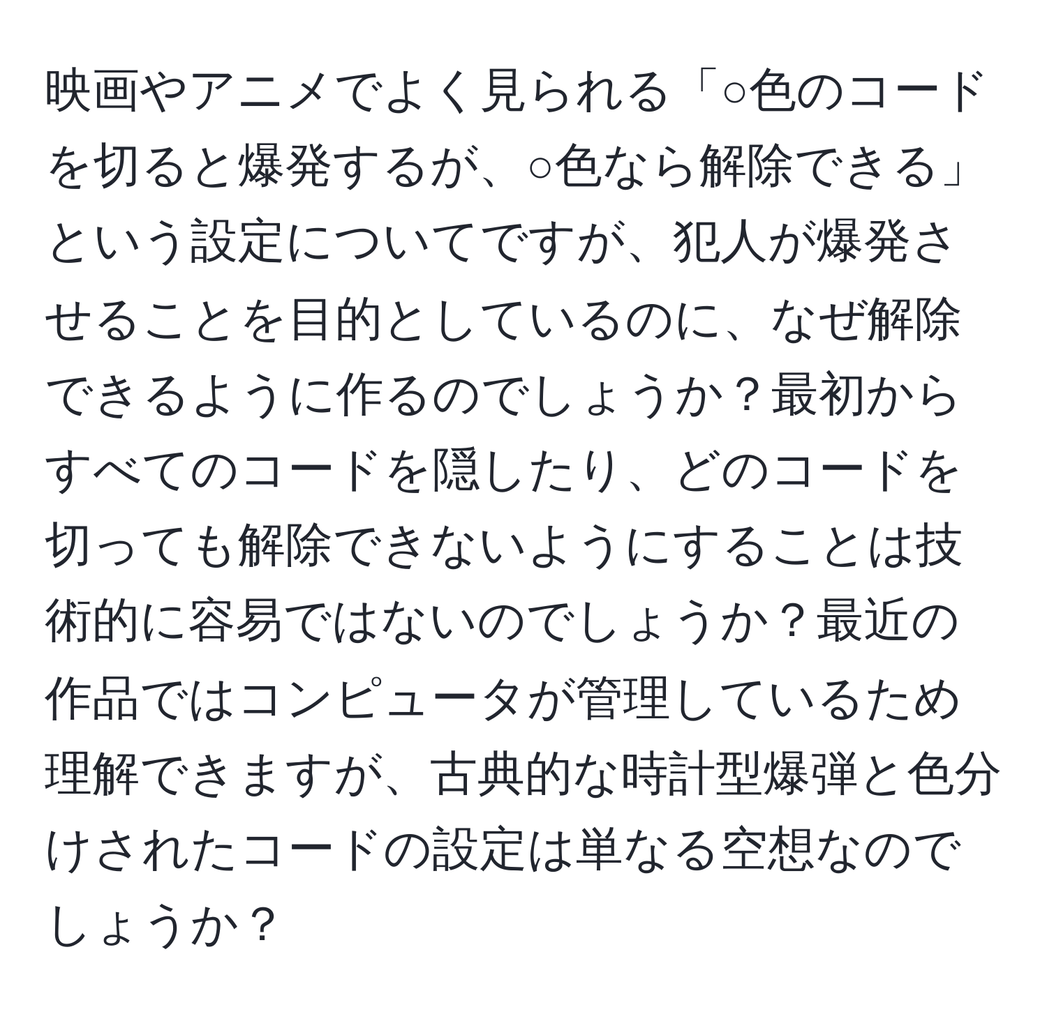 映画やアニメでよく見られる「○色のコードを切ると爆発するが、○色なら解除できる」という設定についてですが、犯人が爆発させることを目的としているのに、なぜ解除できるように作るのでしょうか？最初からすべてのコードを隠したり、どのコードを切っても解除できないようにすることは技術的に容易ではないのでしょうか？最近の作品ではコンピュータが管理しているため理解できますが、古典的な時計型爆弾と色分けされたコードの設定は単なる空想なのでしょうか？