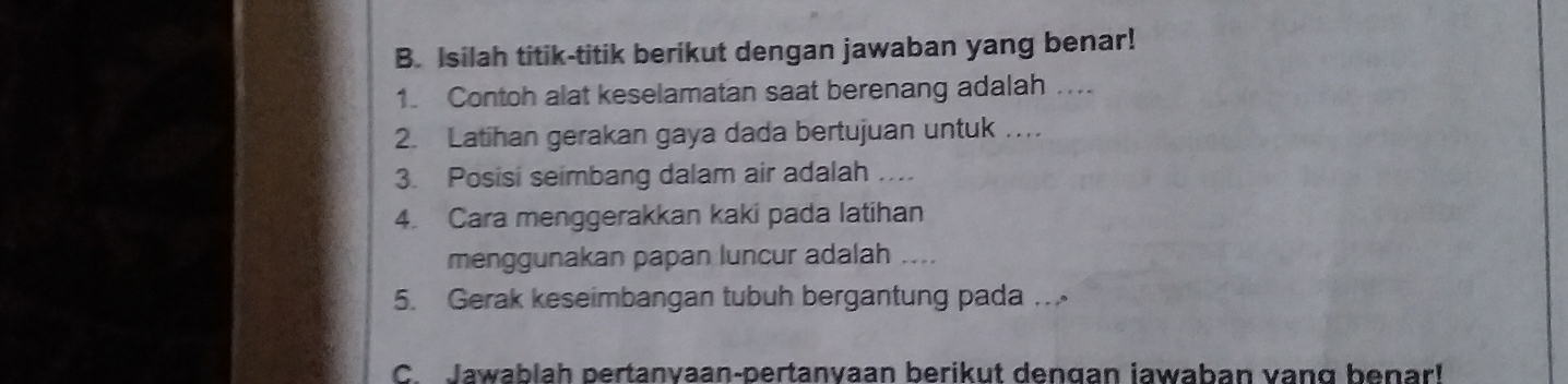 Isilah titik-titik berikut dengan jawaban yang benar! 
1. Contoh alat keselamatan saat berenang adalah …... 
2. Latihan gerakan gaya dada bertujuan untuk ….. 
3. Posisi seimbang dalam air adalah ….. 
4. Cara menggerakkan kaki pada latihan 
menggunakan papan luncur adalah .... 
5. Gerak keseimbangan tubuh bergantung pada …. 
C. Jawablah pertanvaan-pertanvaan berikut dengan jawaban vang benar!