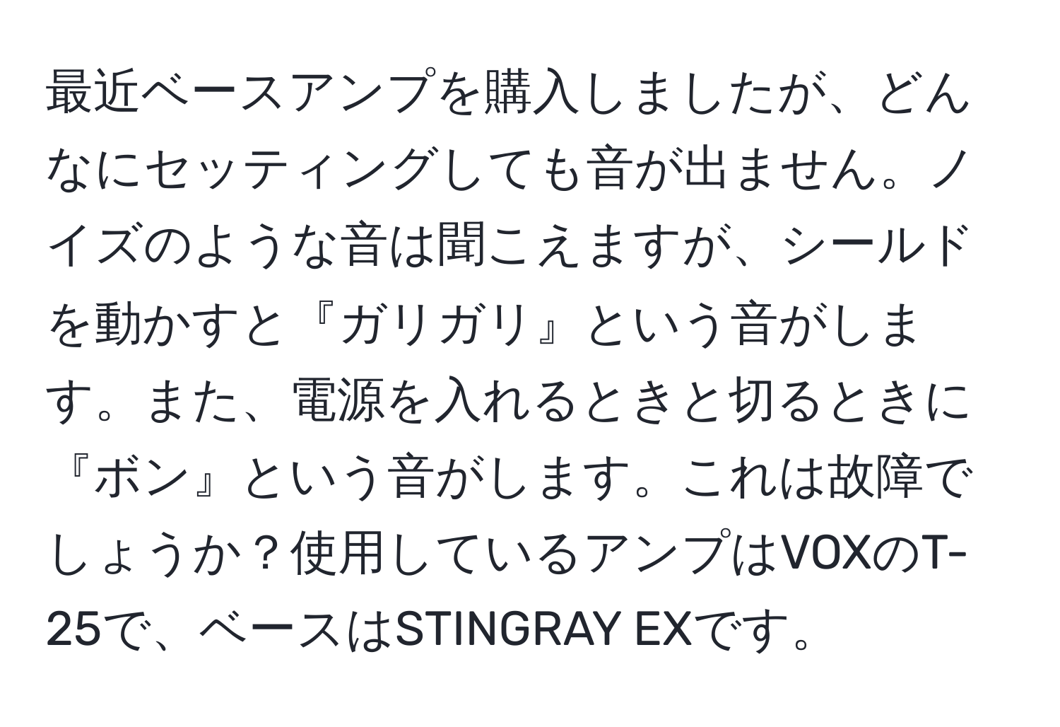 最近ベースアンプを購入しましたが、どんなにセッティングしても音が出ません。ノイズのような音は聞こえますが、シールドを動かすと『ガリガリ』という音がします。また、電源を入れるときと切るときに『ボン』という音がします。これは故障でしょうか？使用しているアンプはVOXのT-25で、ベースはSTINGRAY EXです。