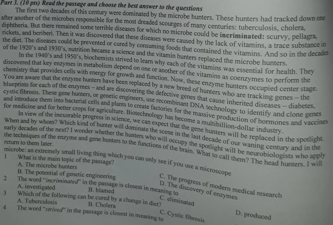 Read the passage and choose the best answer to the questions
The first two decades of this century were dominated by the microbe hunters. These hunters had tracked down one
after another of the microbes responsible for the most dreaded scourges of many centuries: tuberculosis, cholera,
diphtheria. But there remained some terrible diseases for which no microbe could be incriminated: scurvy, pellagra,
rickets, and beriberi. Then it was discovered that these diseases were caused by the lack of vitamins, a trace substance in
the diet. The disea uld be prevented or cured by consuming foods that contained the vitamins. And so in the decades
of the 1920^, s and 1930^,s , nutrition became a science and the vitamin hunters replaced the microbe hunters.
In the 1940^, s and 1950's s, biochemists strived to learn why each of the vitamins was essential for health. They
discovered that key enzymes in metabolism depend on one or another of the vitamins as coenzymes to perform the
chemistry that provides cells with energy for growth and function. Now, these enzyme hunters occupied center stage.
You are aware that the enzyme hunters have been replaced by a new breed of hunters who are tracking genes - the
blueprints for each of the enzymes - and are discovering the defective genes that cause inherited diseases - diabetes,
cystic fibrosis. These gene hunters, or genetic engineers, use recombinant DNA technology to identify and clone genes
and introduce them into bacterial cells and plants to create factories for the massive production of hormones and vaccines
for medicine and for better crops for agriculture. Biotechnology has become a multibillion-dollar industry
In view of the inexorable progress in science, we can expect that the gene hunters will be replaced in the spotlight
When and by whom? Which kind of hunter will dominate the scene in the last decade of our waning century and in the
early decades of the next? I wonder whether the hunters who will occupy the spotlight will be neurobiologists who apply
return to them later.
the techniques of the enzyme and gene hunters to the functions of the brain. What to call them? The head hunters. I will
1 What is the main topic of the passage?
microbe: an extremely small living thing which you can only see if you use a microscope
A. The microbe hunters
B. The potential of genetic engineering
2 The word “incriminated”’ in the passage is closest in meaning to
C. The progress of modern medical research
A. investigated B. blamed
D. The discovery of enzymes
3 Which of the following can be cured by a change in diet?
C. eliminated
A. Tuberculosis B. Cholera
4 The word “strived’ in the passage is closest in meaning to
D. produced
C. Cystic fibrosis