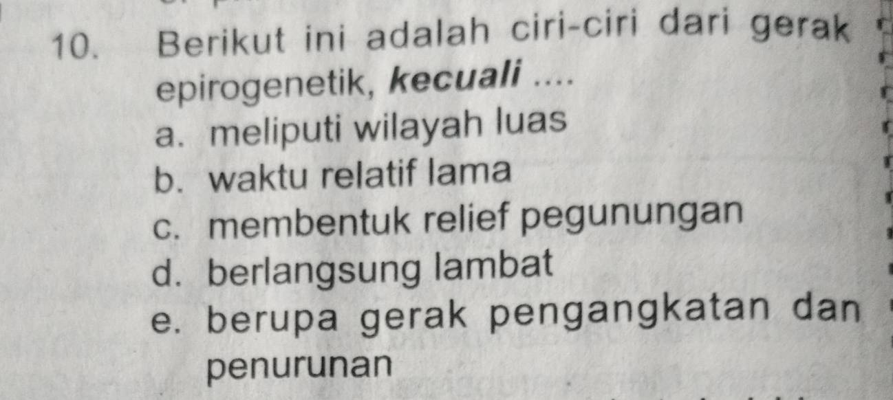 Berikut ini adalah ciri-ciri dari gerak
epirogenetik, kecuali ....
a. meliputi wilayah luas
b. waktu relatif lama
c. membentuk relief pegunungan
d. berlangsung lambat
e. berupa gerak pengangkatan dan
penurunan