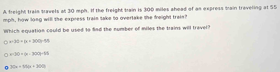 A freight train travels at 30 mph. If the freight train is 300 miles ahead of an express train traveling at 55
mph, how long will the express train take to overtake the freight train?
Which equation could be used to find the number of miles the trains will travel?
x/ 30=(x+300)/ 55
x/ 30=(x-300)/ 55
30x=55(x+300)