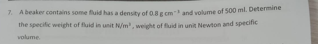 A beaker contains some fluid has a density of 0.8gcm^(-3) and volume of 500 ml. Determine 
the specific weight of fluid in unit N/m^3 , weight of fluid in unit Newton and specific 
volume.