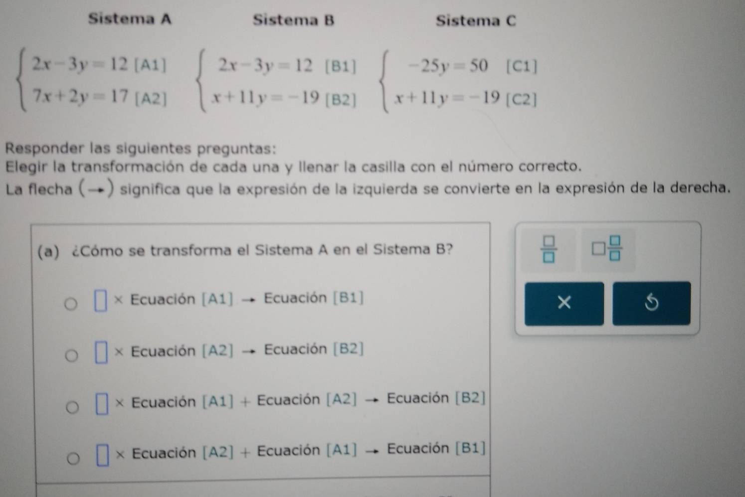 Sistema A Sistema B Sistema C
beginarrayl 2x-3y=12[A1] 7x+2y=17[A2]endarray. beginarrayl 2x-3y=12(81) x+11y=-19(82)endarray. beginarrayl -25y=50[C1] x+11y=-19[C2]endarray.
Responder las siguientes preguntas:
Elegir la transformación de cada una y llenar la casilla con el número correcto.
La flecha (→) significa que la expresión de la izquierda se convierte en la expresión de la derecha.
(a) ¿Cómo se transforma el Sistema A en el Sistema B?  □ /□   □  □ /□  
× Ecuación [A1] Ecuación [B1]
×
□ * : Ecuación [A2] Ecuación [B2]
× Ecuación [A1] + Ecuación [A2] Ecuación [B2]
× Ecuación [A2] + Ecuación [A1] Ecuación [B1]