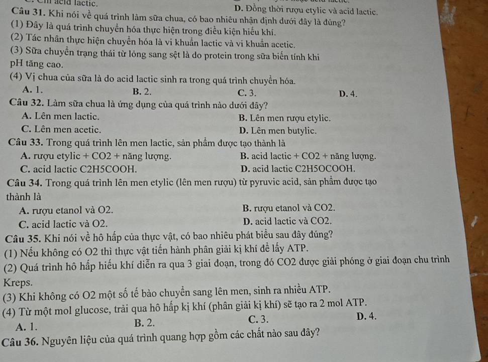 Cm acid lactic. D. Đồng thời rượu etylic và acid lactic.
Câu 31. Khi nói về quá trình làm sữa chua, có bao nhiêu nhận định dưới đây là đúng?
(1) Đây là quá trình chuyển hóa thực hiện trong điều kiện hiểu khí.
(2) Tác nhân thực hiện chuyển hóa là vi khuẩn lactic và vi khuẩn acetic.
(3) Sữa chuyển trạng thái từ lỏng sang sệt là do protein trong sữa biến tính khi
pH tăng cao.
(4) Vị chua của sữa là do acid lactic sinh ra trong quá trình chuyển hóa.
A. 1. B. 2. C. 3. D. 4.
Câu 32. Làm sữa chua là ứng dụng của quá trình nào dưới đây?
A. Lên men lactic. B. Lên men rượu etylic.
C. Lên men acetic. D. Lên men butylic.
Câu 33. Trong quá trình lên men lactic, sản phầm được tạo thành là
A. rượu etylic + CO2 + năng lượng. B. acid lactic + CO2 + năng lượng.
C. acid lactic C2H5COOH. D. acid lactic C2H5OCOOH.
Câu 34. Trong quá trình lên men etylic (lên men rượu) từ pyruvic acid, sản phầm được tạo
thành là
A. rượu etanol và O2. B. rượu etanol và CO2.
C. acid lactic và O2. D. acid lactic và CO2.
Câu 35. Khi nói về hô hấp của thực vật, có bao nhiêu phát biểu sau đây đúng?
(1) Nếu không có O2 thì thực vật tiến hành phân giải kị khí để lấy ATP.
(2) Quá trình hô hấp hiếu khí diễn ra qua 3 giai đoạn, trong đó CO2 được giải phóng ở giai đoạn chu trình
Kreps.
(3) Khi không có O2 một số tế bào chuyển sang lên men, sinh ra nhiều ATP.
(4) Từ một mol glucose, trải qua hô hấp kị khí (phân giải kị khí) sẽ tạo ra 2 mol ATP.
C. 3.
A. 1. B. 2. D. 4.
Câu 36. Nguyên liệu của quá trình quang hợp gồm các chất nào sau đây?