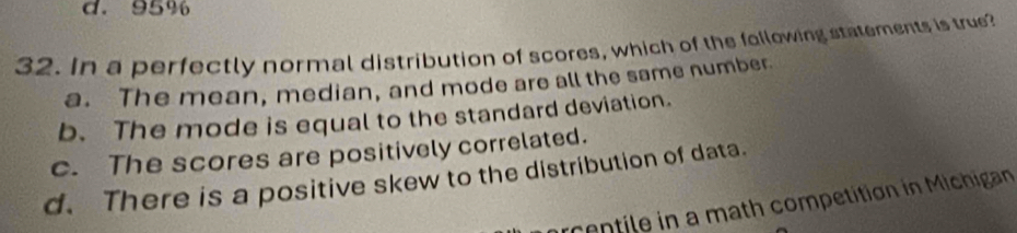 d. 95%
32. In a perfectly normal distribution of scores, which of the following statements is true?
a. The mean, median, and mode are all the same number.
b. The mode is equal to the standard deviation.
c. The scores are positively correlated.
d. There is a positive skew to the distribution of data.
rcentile in a math competition in Michigan