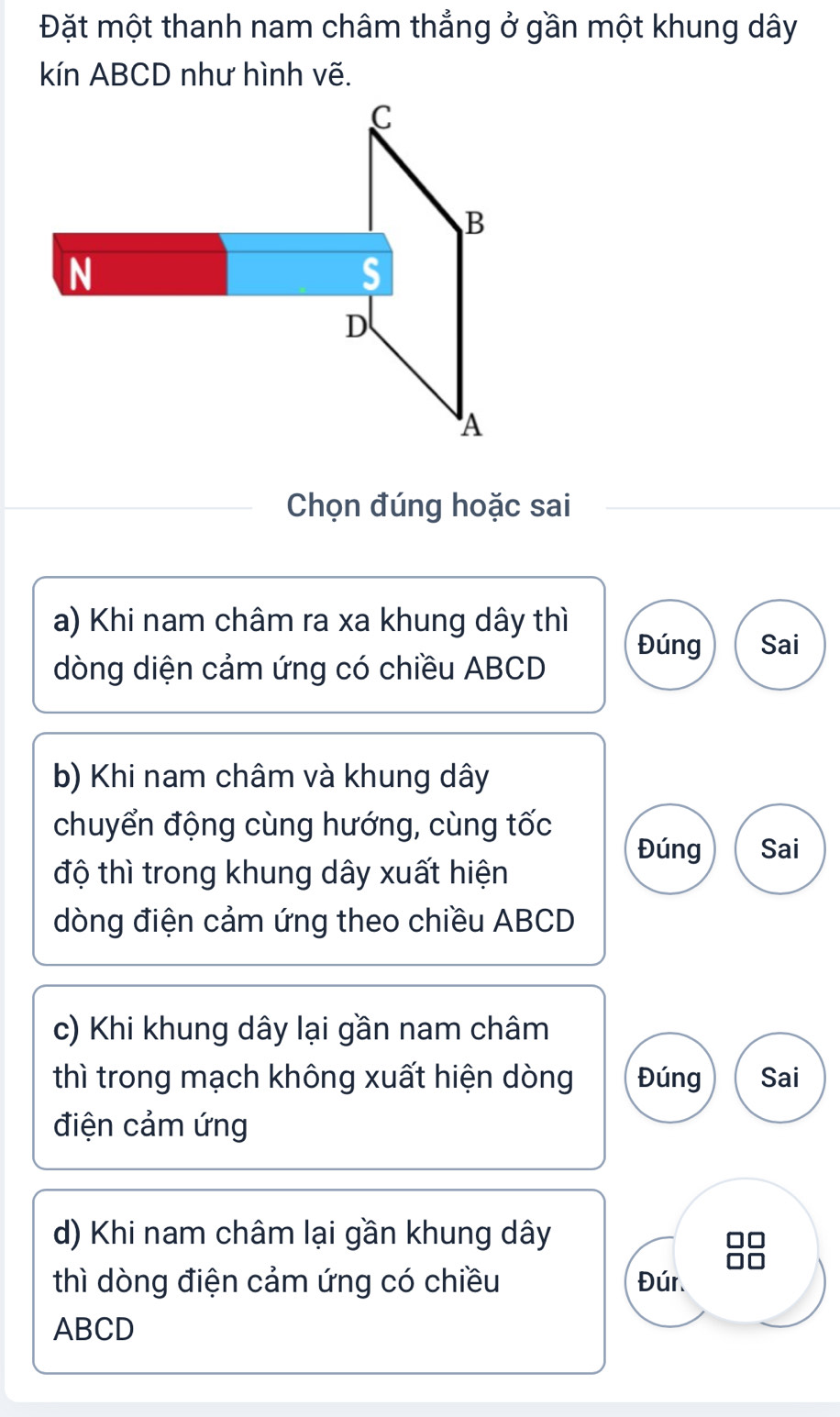 Đặt một thanh nam châm thẳng ở gần một khung dây
kín ABCD như hình vẽ.
Chọn đúng hoặc sai
a) Khi nam châm ra xa khung dây thì
Đúng Sai
dòng diện cảm ứng có chiều ABCD
b) Khi nam châm và khung dây
chuyển động cùng hướng, cùng tốc
Đúng Sai
độ thì trong khung dây xuất hiện
dòng điện cảm ứng theo chiều ABCD
c) Khi khung dây lại gần nam châm
thì trong mạch không xuất hiện dòng Đúng Sai
điện cảm ứng
d) Khi nam châm lại gần khung dây
thì dòng điện cảm ứng có chiều Đún
ABCD