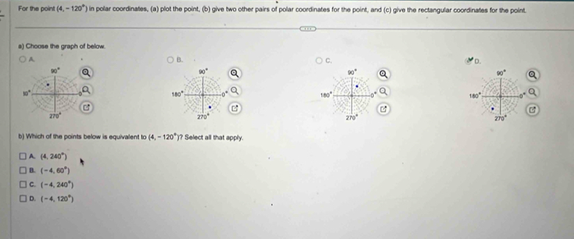 For the point (4,-120°) in polar coordinates, (a) plot the point, (b) give two other pairs of polar coordinates for the point, and (c) give the rectangular coordinates for the point.
a) Choose the graph of below.
A.
B.
C. D.
90°
90°
90°
90°
10°
180° 0°
180° 0°
180°
270°
270°
270°
270°
b) Which of the points below is equivalent to (4,-120°) ? Select all that apply.
A. (4,240°)
B. (-4,60°)
C. (-4,240°)
D. (-4,120°)