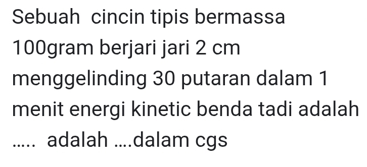 Sebuah cincin tipis bermassa
100gram berjari jari 2 cm
menggelinding 30 putaran dalam 1
menit energi kinetic benda tadi adalah 
..... adalah ....dalam cgs