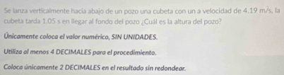 Se lanza verticalmente hacia abajo de un pozo una cubeta con un a velocidad de 4.19 m/s, la 
cubeta tarda 1.05 s en llegar al fondo del pozo ¿Cuál es la altura del pozo? 
Únicamente coloca el valor numérico, SIN UNIDADES. 
Utiliza al menos 4 DECIMALES para el procedimiento. 
Coloca únicamente 2 DECIMALES en el resultado sin redondear.