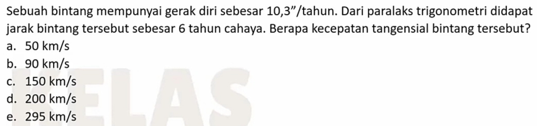 Sebuah bintang mempunyai gerak diri sebesar 10,3”/tahun. Dari paralaks trigonometri didapat
jarak bintang tersebut sebesar 6 tahun cahaya. Berapa kecepatan tangensial bintang tersebut?
a. 50 km/s
b. 90 km/s
c. 150 km/s
d. 200 km/s
e. 295 km/s