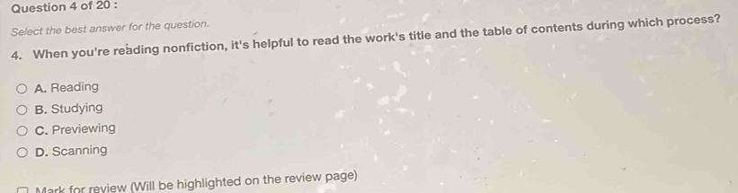 Select the best answer for the question.
4. When you're reading nonfiction, it's helpful to read the work's title and the table of contents during which process?
A. Reading
B. Studying
C. Previewing
D. Scanning
Mark for review (Will be highlighted on the review page)