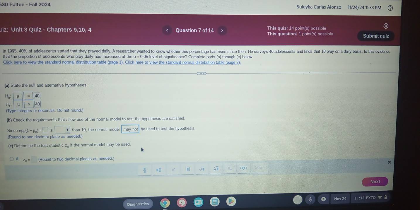 530 Fulton - Fall 2024 Suleyka Carias Alonzo 11/24/24 11:33 PM 
uiz: Unit 3 Quiz - Chapters 9,10, 4 Question 7 of 14 > This quiz: 14 point(s) possible 
This question: 1 point(s) possible Submit quiz 
In 1995, 40% of adolescents stated that they prayed daily. A researcher wanted to know whether this percentage has risen since then. He surveys 40 adolescents and finds that 18 pray on a daily basis. Is this evidence 
that the proportion of adolescents who pray daily has increased at the alpha =0.05 level of significance? Complete parts (a) through (e) below. 
Click here to view the standard normal distribution table (page 1). Click here to view the standard normal distribution table (page 2). 
(a) State the null and alternative hypotheses.
H_0 :
H_1 : 
(Type integers or decimals. Do not round.) 
(b) Check the requirements that allow use of the normal model to test the hypothesis are satisfied. 
Since np_0(1-p_0)=□ is than 10, the normal model may not be used to test the hypothesis. 
(Round to one decimal place as needed.) 
(c) Determine the test statistic zā if the normal model may be used.
z_0= (Round to two decimal places as needed.)
 11/8  □  □ /□   □° [□ ] sqrt(□ ) sqrt[3](8) (5,Ⅱ) 
Next 
Nov 24 11:33 EXTD 
Diagnostics