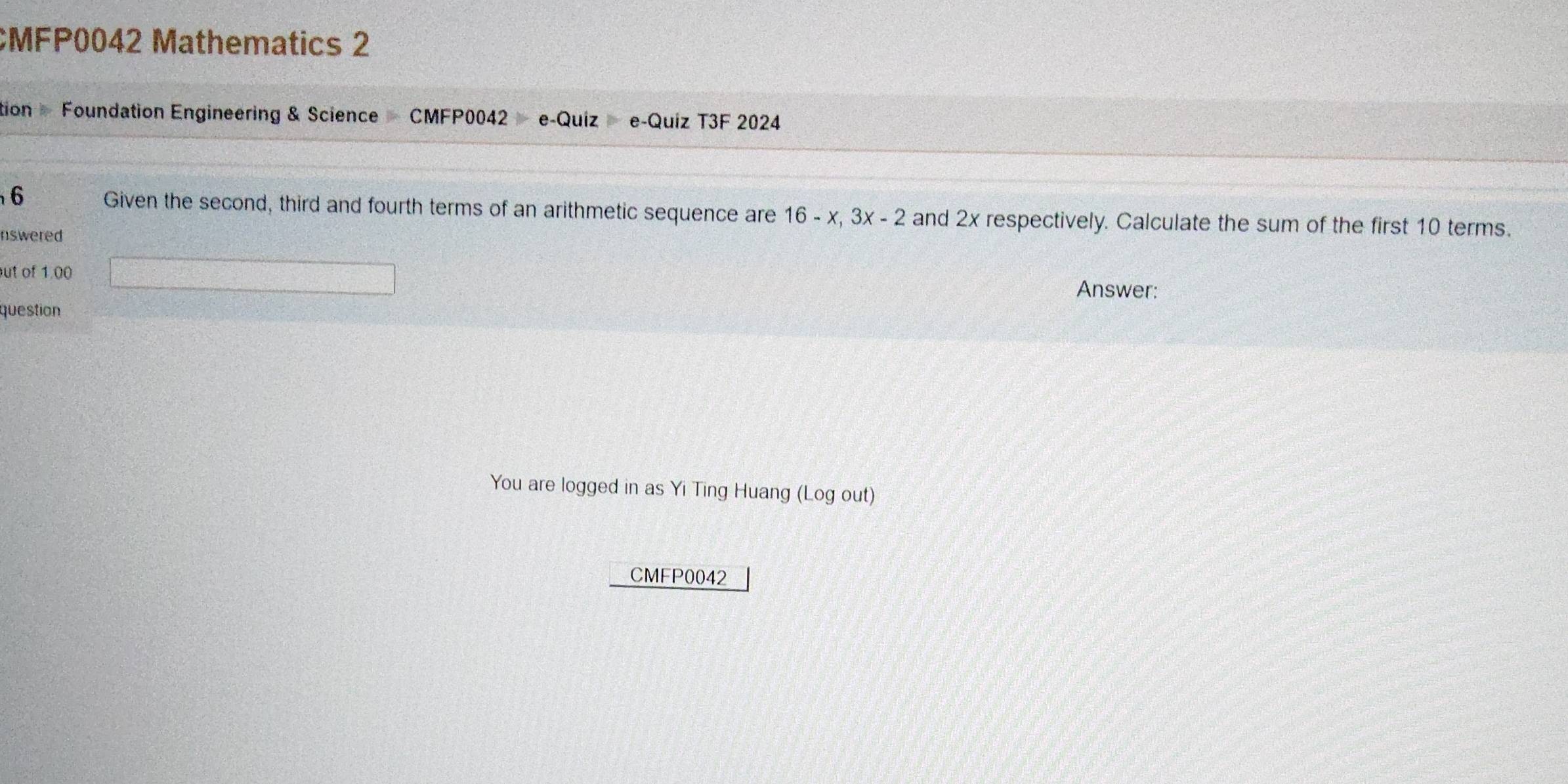 CMFP0042 Mathematics 2 
tion Foundation Engineering & Science CMFP0042 e-Quíz e-Quiz T3F 2024 
6 Given the second, third and fourth terms of an arithmetic sequence are 16-x, 3x-2 and 2x respectively. Calculate the sum of the first 10 terms. 
nswered 
ut of 1.00 
Answer: 
question 
You are logged in as Yi Ting Huang (Log out) 
CMFP0042