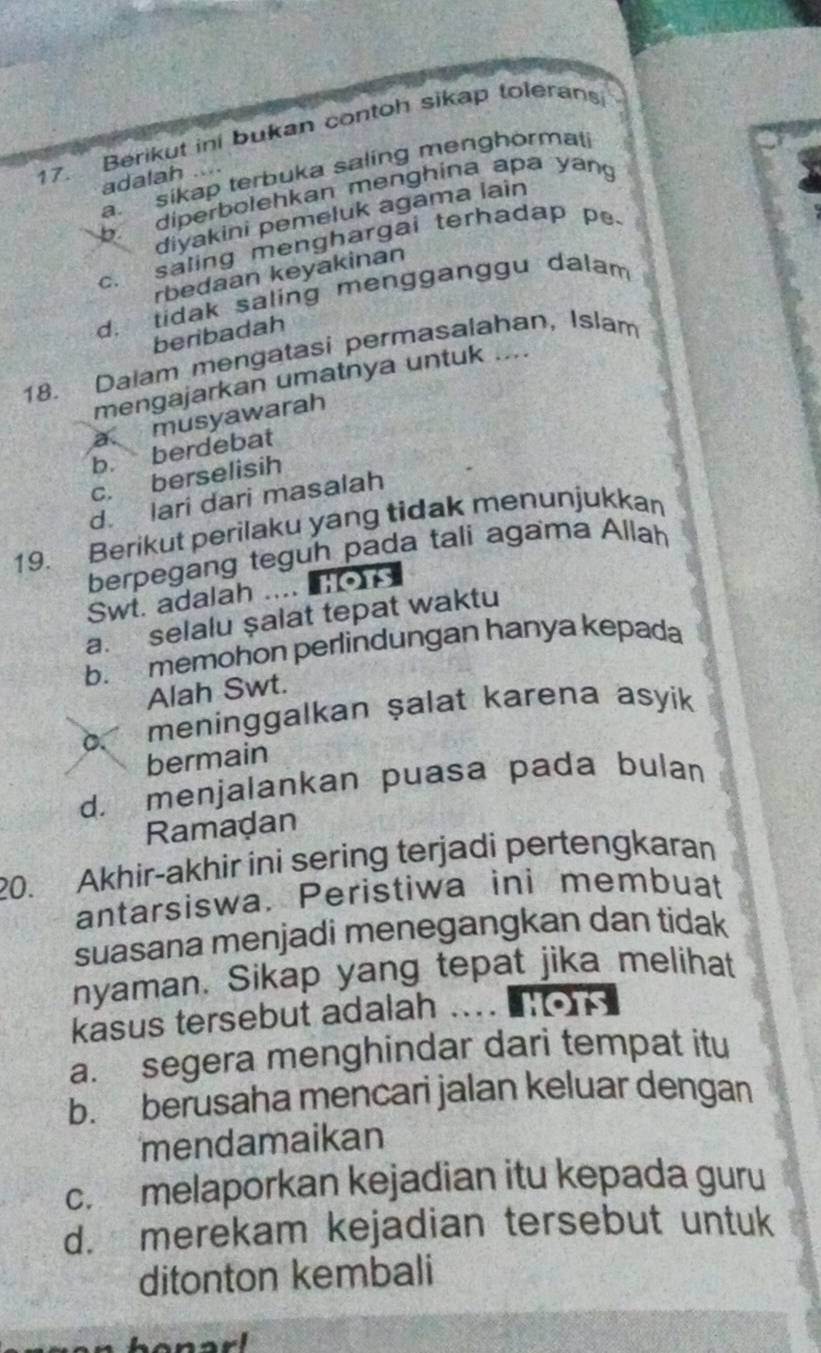 Berikut ini bukan contoh sikap tolerans
a. sikap terbuka saling menghormati
adalah ..... diperbolehkan menghina apa yan
diyakini pemeluk agama lain
c. saling menghargai terhadap pe
rbedaan keyakinan
d. tidak saling mengganggu dalam
beribadah
18. Dalam mengatasi permasalahan, Islam
mengajarkan umatnya untuk ....
a musyawarah
b. berdebat
c. berselisih
d. lari dari masalah
19. Berikut perilaku yang tidak menunjukkan
berpegang teguh pada tali agama Allah
Swt. adalah ....
a. selalu şalat tepat waktu
b. memohon perlindungan hanya kepada
Alah Swt.
D. meninggalkan ṣalat karena asyik
bermain
d. menjalankan puasa pada bulan
Ramadan
20. Akhir-akhir ini sering terjadi pertengkaran
antarsiswa. Peristiwa ini membuat
suasana menjadi menegangkan dan tidak
nyaman. Sikap yang tepat jika melihat
kasus tersebut adalah hOtS
a. segera menghindar dari tempat itu
b. berusaha mencari jalan keluar dengan
mendamaikan
c. melaporkan kejadian itu kepada guru
d. merekam kejadian tersebut untuk
ditonton kembali