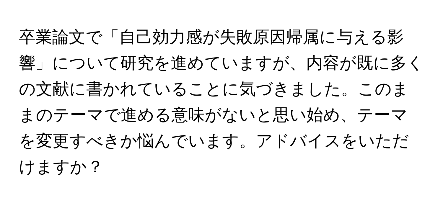 卒業論文で「自己効力感が失敗原因帰属に与える影響」について研究を進めていますが、内容が既に多くの文献に書かれていることに気づきました。このままのテーマで進める意味がないと思い始め、テーマを変更すべきか悩んでいます。アドバイスをいただけますか？