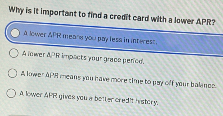 Why is it important to find a credit card with a lower APR?
A lower APR means you pay less in interest.
A lower APR impacts your grace period.
A lower APR means you have more time to pay off your balance.
A lower APR gives you a better credit history.