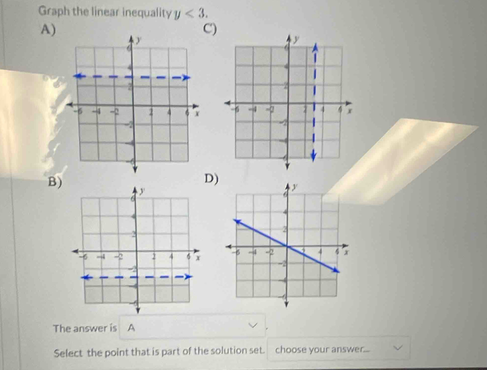 Graph the linear inequality y<3</tex>. 
A) 
C) 

B) 
D) 

The answer is A 
Select the point that is part of the solution set. choose your answer...