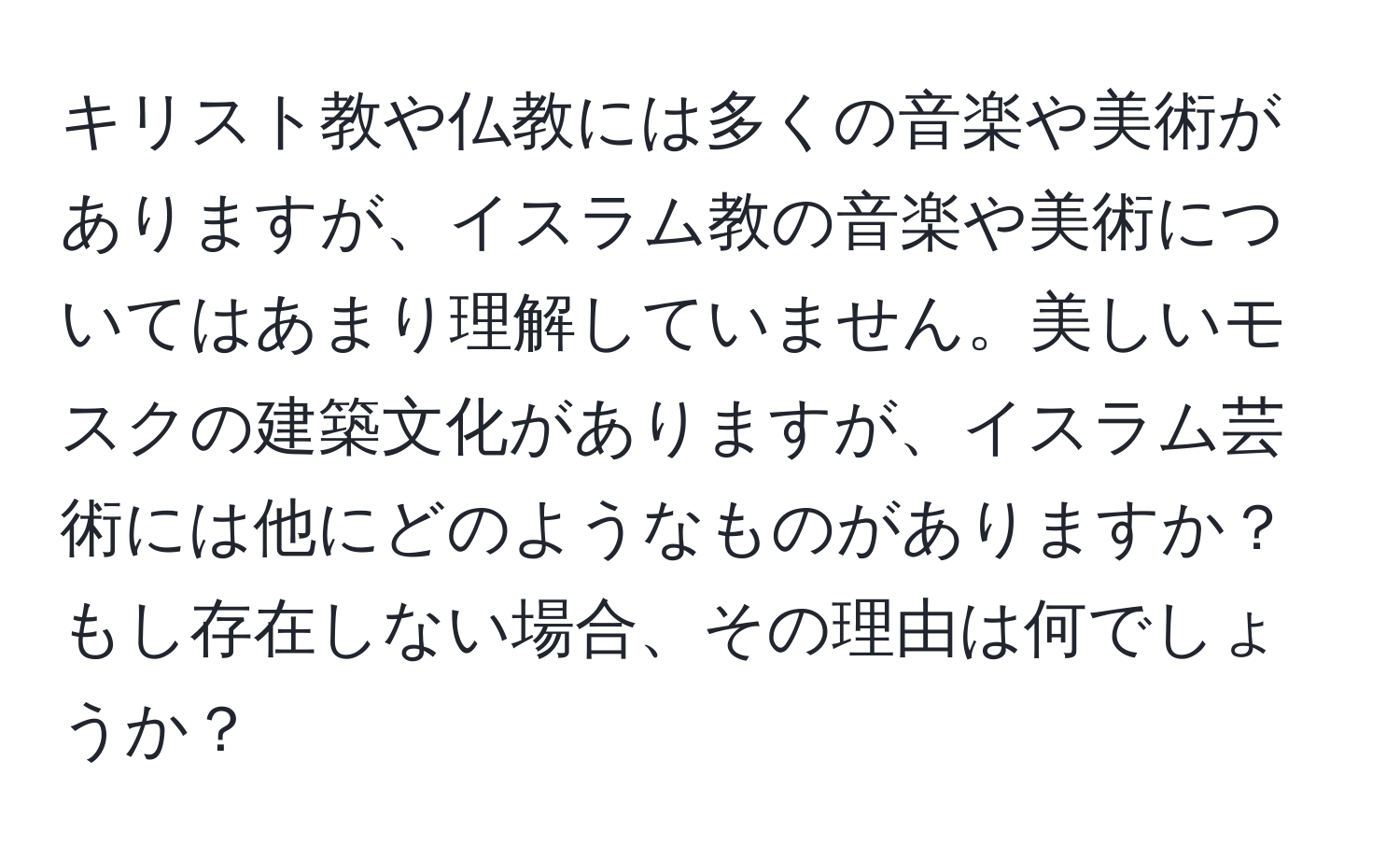 キリスト教や仏教には多くの音楽や美術がありますが、イスラム教の音楽や美術についてはあまり理解していません。美しいモスクの建築文化がありますが、イスラム芸術には他にどのようなものがありますか？もし存在しない場合、その理由は何でしょうか？