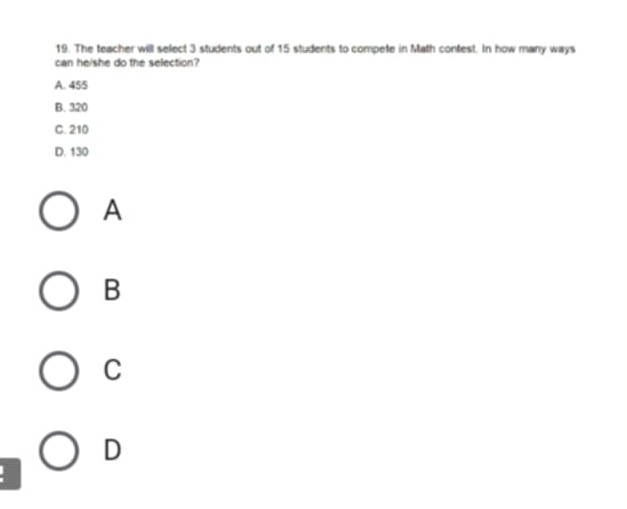 The teacher will select 3 students out of 15 students to compete in Math contest. In how many ways
can he/she do the selection?
A. 455
B. 320
C. 210
D. 130
A
B
C
D