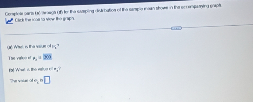 Complete parts (a) through (d) for the sampling distribution of the sample mean shown in the accompanying graph. 
Click the icon to view the graph. 
(a) What is the value of mu _x^(-
The value of mu _x) is 300 
(b) What is the value of sigma _x ? 
The value of sigma _x is □