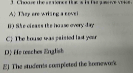 Choose the sentence that is in the passive voice.
A) They are writing a novel
B) She cleans the house every day
C) The house was painted last year
D) He teaches English
E) The students completed the homework