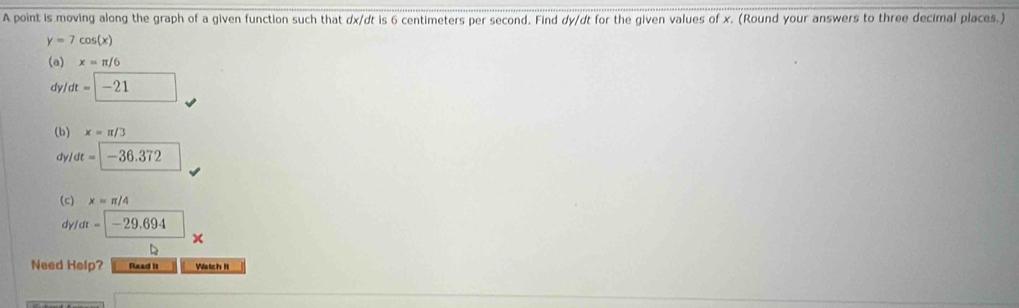 A point is moving along the graph of a given function such that dx/dt is 6 centimeters per second. Find dy/dt for the given values of x. (Round your answers to three decimal places.)
y=7cos (x)
(a) x=π /6
d /dt=□ -21
(b) x=π /3
dy /dt=|-36.372 □  
(c) x=π /4
dy dt=-29.694
x
D 
Need Help? Read it Watch It